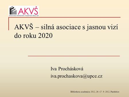 AKVŠ – silná asociace s jasnou vizí do roku 2020 Iva Prochásková Bibliotheca academica 2012, 26.–27. 9. 2012, Pardubice.