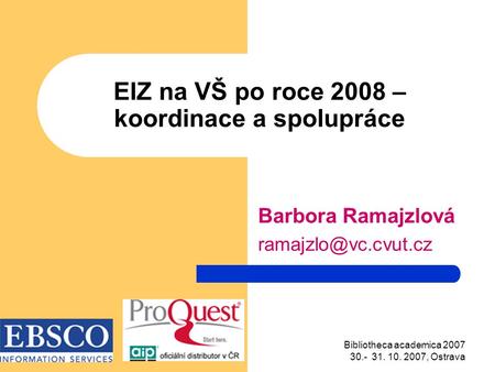 Bibliotheca academica 2007 30.- 31. 10. 2007, Ostrava EIZ na VŠ po roce 2008 – koordinace a spolupráce Barbora Ramajzlová