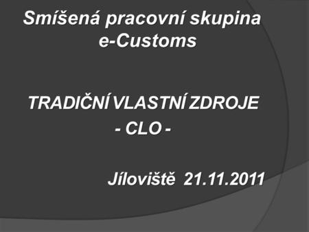 Smíšená pracovní skupina e-Customs TRADIČNÍ VLASTNÍ ZDROJE - CLO - Jíloviště 21.11.2011.