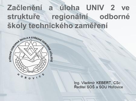 Začlenění a úloha UNIV 2 ve struktuře regionální odborné školy technického zaměření Ing. Vladimír KEBERT, CSc Ředitel SOŠ a SOU Hořovice.
