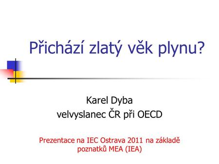 Přichází zlatý věk plynu? Karel Dyba velvyslanec ČR při OECD Prezentace na IEC Ostrava 2011 na základě poznatků MEA (IEA)
