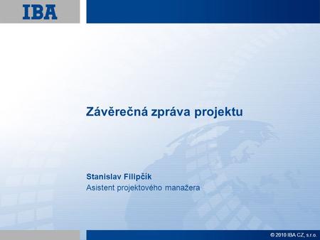 Závěrečná zpráva projektu Stanislav Filipčík Asistent projektového manažera © 2010 IBA CZ, s.r.o.