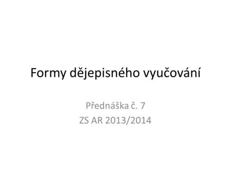 Formy dějepisného vyučování Přednáška č. 7 ZS AR 2013/2014.