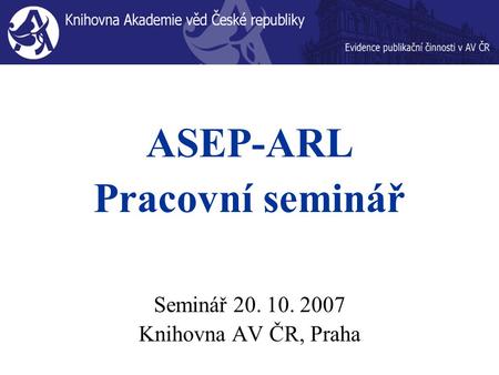 ASEP-ARL Pracovní seminář Seminář 20. 10. 2007 Knihovna AV ČR, Praha.