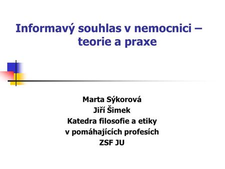 Informavý souhlas v nemocnici – teorie a praxe Marta Sýkorová Jiří Šimek Katedra filosofie a etiky v pomáhajících profesích ZSF JU.