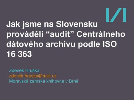 Jak jsme na Slovensku prováděli “audit” Centrálneho dátového archívu podle ISO 16 363 Zdeněk Hruška zdenek.hruska@mzk.cz Moravská zemská knihovna v Brně.