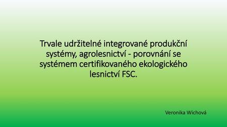 Trvale udržitelné integrované produkční systémy, agrolesnictví - porovnání se systémem certifikovaného ekologického lesnictví FSC. Veronika Wichová.