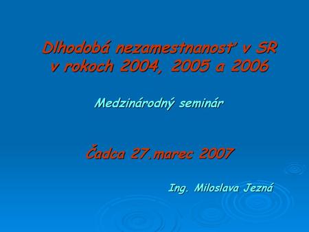Dlhodobá nezamestnanosť v SR v rokoch 2004, 2005 a 2006 Medzinárodný seminár Čadca 27.marec 2007 				Ing. Miloslava Jezná.