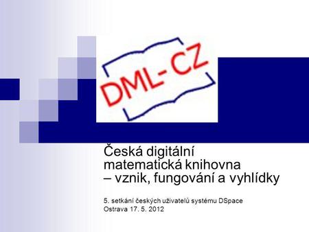 Česká digitální matematická knihovna – vznik, fungování a vyhlídky 5. setkání českých uživatelů systému DSpace Ostrava 17. 5. 2012.