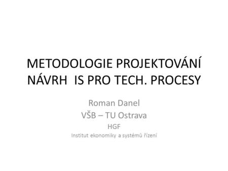 METODOLOGIE PROJEKTOVÁNÍ NÁVRH IS PRO TECH. PROCESY Roman Danel VŠB – TU Ostrava HGF Institut ekonomiky a systémů řízení.