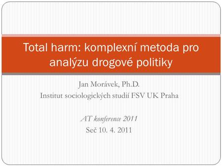 Jan Morávek, Ph.D. Institut sociologických studií FSV UK Praha AT konference 2011 Seč 10. 4. 2011 Total harm: komplexní metoda pro analýzu drogové politiky.