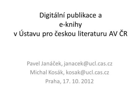 Digitální publikace a e-knihy v Ústavu pro českou literaturu AV ČR Pavel Janáček, Michal Kosák, Praha, 17. 10. 2012.