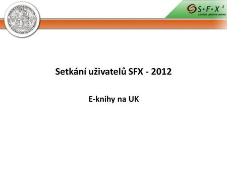 Setkání uživatelů SFX - 2012 E-knihy na UK. 29 000 volně dostupných titulů 133 000 předplácených titulů --> 162 000 e- knih.