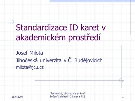 16.6.2004 Technické, obchodní a právní řešení v oblasti ID karet a PKI1 Standardizace ID karet v akademickém prostředí Josef Milota Jihočeská univerzita.
