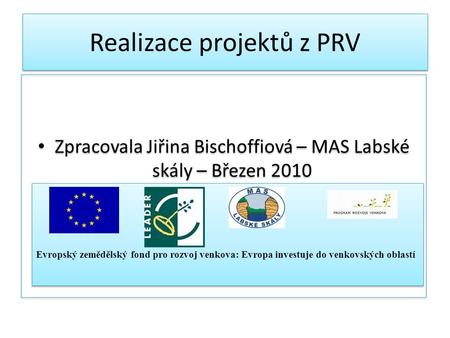 Realizace projektů z PRV Zpracovala Jiřina Bischoffiová – MAS Labské skály – Březen 2010 Evropský zemědělský fond pro rozvoj venkova: Evropa investuje.