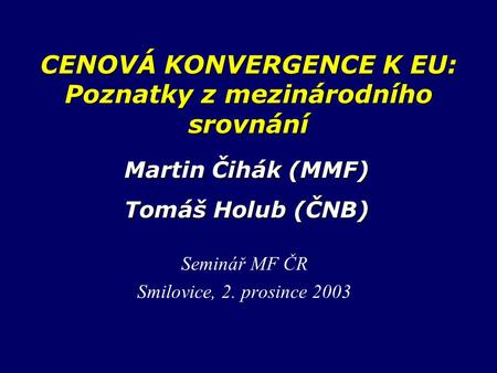 CENOVÁ KONVERGENCE K EU: Poznatky z mezinárodního srovnání Seminář MF ČR Smilovice, 2. prosince 2003 Martin Čihák (MMF) Tomáš Holub (ČNB)