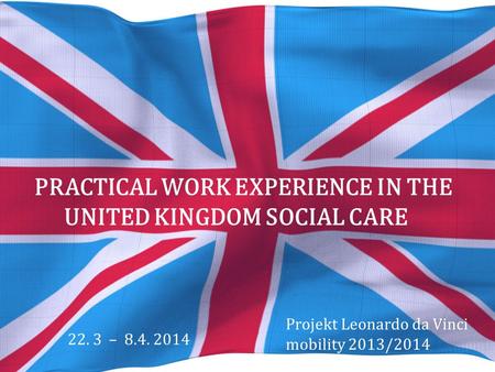 PRACTICAL WORK EXPERIENCE IN THE UNITED KINGDOM SOCIAL CARE Projekt Leonardo da Vinci mobility 2013/2014 22. 3 – 8.4. 2014.