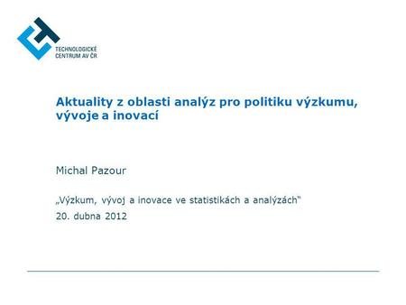 „Výzkum, vývoj a inovace ve statistikách a analýzách“ 20. dubna 2012 Aktuality z oblasti analýz pro politiku výzkumu, vývoje a inovací Michal Pazour.