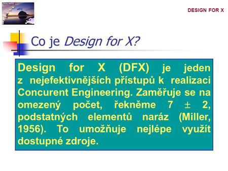 DESIGN FOR X Design for X (DFX) je jeden z nejefektivnějších přístupů k realizaci Concurent Engineering. Zaměřuje se na omezený počet, řekněme 7  2, podstatných.