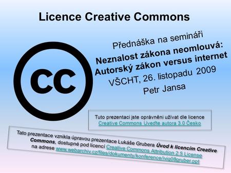 Licence Creative Commons Přednáška na semináři Neznalost zákona neomlouvá: Autorský zákon versus internet VŠCHT, 26. listopadu 2009 Petr Jansa Tuto prezentaci.