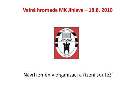 Návrh změn v organizaci a řízení soutěží Valná hromada MK Jihlava – 18.8. 2010.