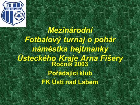 Mezinárodní Fotbalový turnaj o pohár náměstka hejtmanky Ústeckého Kraje Arna Fišery Ročník 2003 Pořádající klub FK Ústí nad Labem.