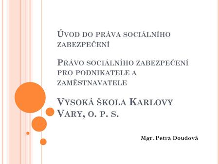 Úvod do práva sociálního zabezpečení Právo sociálního zabezpečení pro podnikatele a zaměstnavatele Vysoká škola Karlovy Vary, o. p. s. Mgr. Petra Doudová.