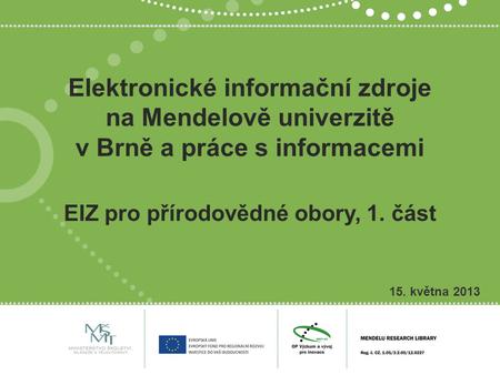 Elektronické informační zdroje na Mendelově univerzitě v Brně a práce s informacemi 15. května 2013 EIZ pro přírodovědné obory, 1. část.