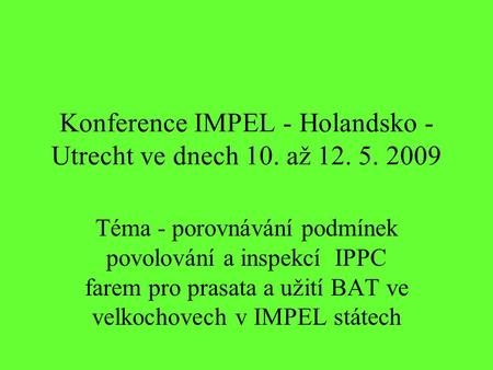 Konference IMPEL - Holandsko - Utrecht ve dnech 10. až 12. 5. 2009 Téma - porovnávání podmínek povolování a inspekcí IPPC farem pro prasata a užití BAT.