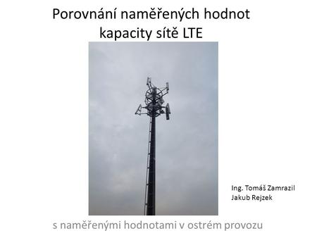S naměřenými hodnotami v ostrém provozu Porovnání naměřených hodnot kapacity sítě LTE Ing. Tomáš Zamrazil Jakub Rejzek.