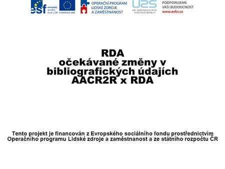RDA očekávané změny v bibliografických údajích AACR2R x RDA Zlata Houšková Tento projekt je financován z Evropského sociálního fondu prostřednictvím Operačního.