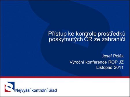 Přístup ke kontrole prostředků poskytnutých ČR ze zahraničí Josef Polák Výroční konference ROP JZ Listopad 2011.
