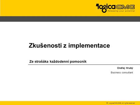 © LogicaCMG 2006. All rights reserved Ze strašáka každodenní pomocník Ondřej Hrubý Business consultant Zkušenosti z implementace.