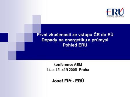 První zkušenosti ze vstupu ČR do EÚ Dopady na energetiku a průmysl Pohled ERÚ konference AEM 14. a 15. září 2005 Praha Josef Fiřt - ERÚ.