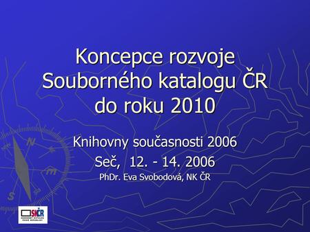 Koncepce rozvoje Souborného katalogu ČR do roku 2010 Knihovny současnosti 2006 Seč, 12. - 14. 2006 PhDr. Eva Svobodová, NK ČR.