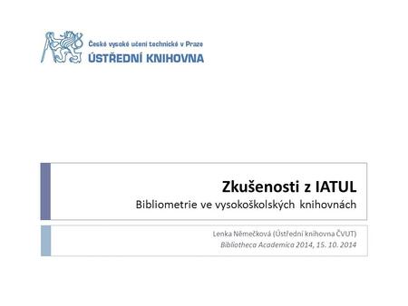 Zkušenosti z IATUL Bibliometrie ve vysokoškolských knihovnách Lenka Němečková (Ústřední knihovna ČVUT) Bibliotheca Academica 2014, 15. 10. 2014.