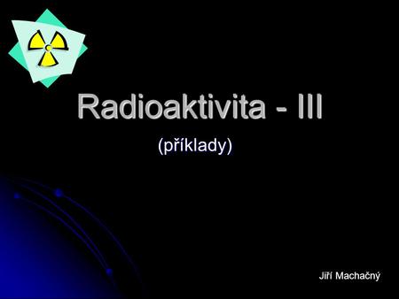 Radioaktivita - III (příklady) Jiří Machačný.
