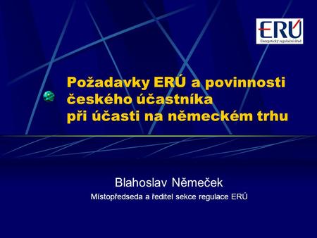 Požadavky ERÚ a povinnosti českého účastníka při účasti na německém trhu Blahoslav Němeček Místopředseda a ředitel sekce regulace ERÚ.