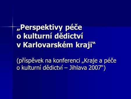 „Perspektivy péče o kulturní dědictví v Karlovarském kraji“ (příspěvek na konferenci „Kraje a péče o kulturní dědictví – Jihlava 2007“)