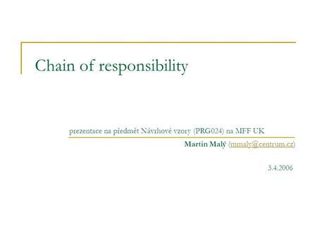 Chain of responsibility Martin Malý prezentace na předmět Návrhové vzory (PRG024) na MFF UK 3.4.2006.