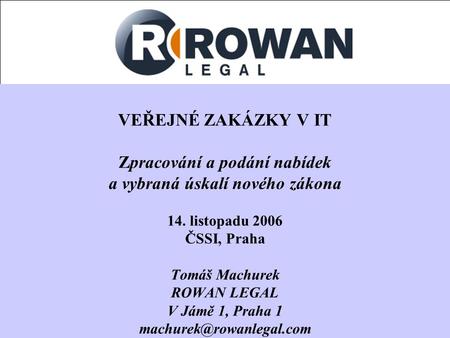 VEŘEJNÉ ZAKÁZKY V IT Zpracování a podání nabídek a vybraná úskalí nového zákona 14. listopadu 2006 ČSSI, Praha Tomáš Machurek ROWAN LEGAL V Jámě 1, Praha.