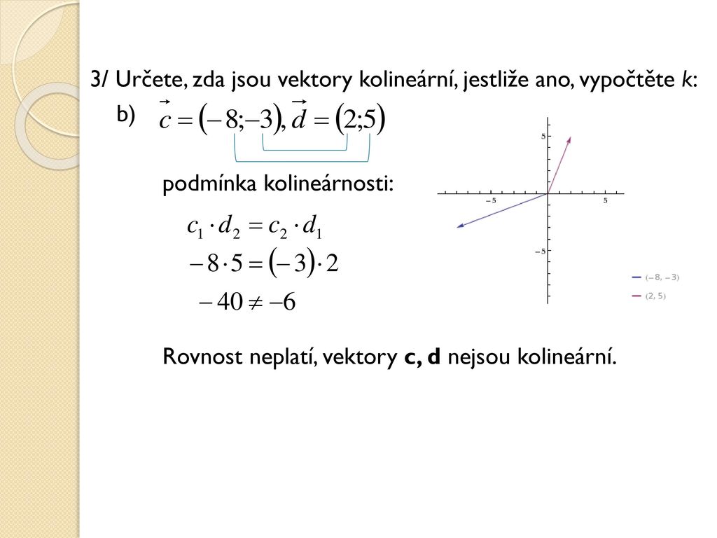 3/ Určete, zda jsou vektory kolineární, jestliže ano, vypočtěte k: b) podmínka kolineárnosti: Rovnost neplatí, vektory c, d nejsou kolineární.