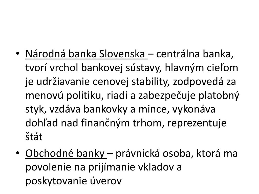 Národná banka Slovenska – centrálna banka, tvorí vrchol bankovej sústavy, hlavným cieľom je udržiavanie cenovej stability, zodpovedá za menovú politiku, riadi a zabezpečuje platobný styk, vzdáva bankovky a mince, vykonáva dohľad nad finančným trhom, reprezentuje štát