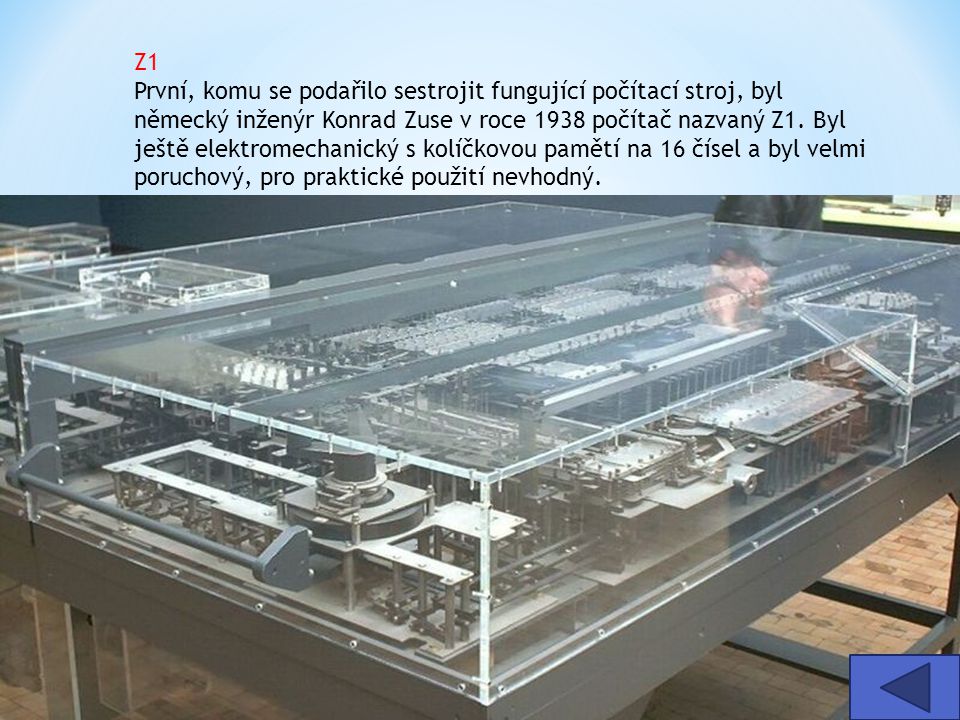 Z1 První, komu se podařilo sestrojit fungující počítací stroj, byl německý inženýr Konrad Zuse v roce 1938 počítač nazvaný Z1. Byl ještě elektromechanický s kolíčkovou pamětí na 16 čísel a byl velmi poruchový, pro praktické použití nevhodný.