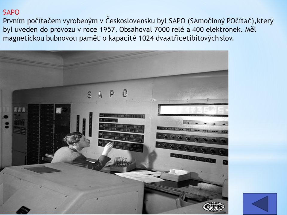 SAPO Prvním počítačem vyrobeným v Československu byl SAPO (SAmočinný POčítač),který byl uveden do provozu v roce Obsahoval 7000 relé a 400 elektronek. Měl magnetickou bubnovou paměť o kapacitě 1024 dvaatřicetibitových slov.
