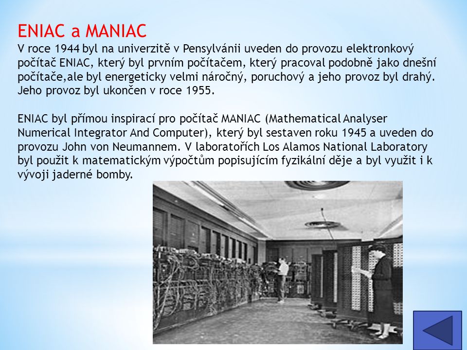 ENIAC a MANIAC V roce 1944 byl na univerzitě v Pensylvánii uveden do provozu elektronkový počítač ENIAC, který byl prvním počítačem, který pracoval podobně jako dnešní počítače,ale byl energeticky velmi náročný, poruchový a jeho provoz byl drahý. Jeho provoz byl ukončen v roce 1955.