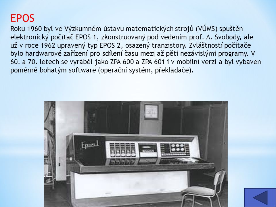 EPOS Roku 1960 byl ve Výzkumném ústavu matematických strojů (VÚMS) spuštěn elektronický počítač EPOS 1, zkonstruovaný pod vedením prof. A. Svobody, ale už v roce 1962 upravený typ EPOS 2, osazený tranzistory. Zvláštností počítače bylo hardwarové zařízení pro sdílení času mezi až pěti nezávislými programy. V 60. a 70. letech se vyráběl jako ZPA 600 a ZPA 601 i v mobilní verzi a byl vybaven poměrně bohatým software (operační systém, překladače).