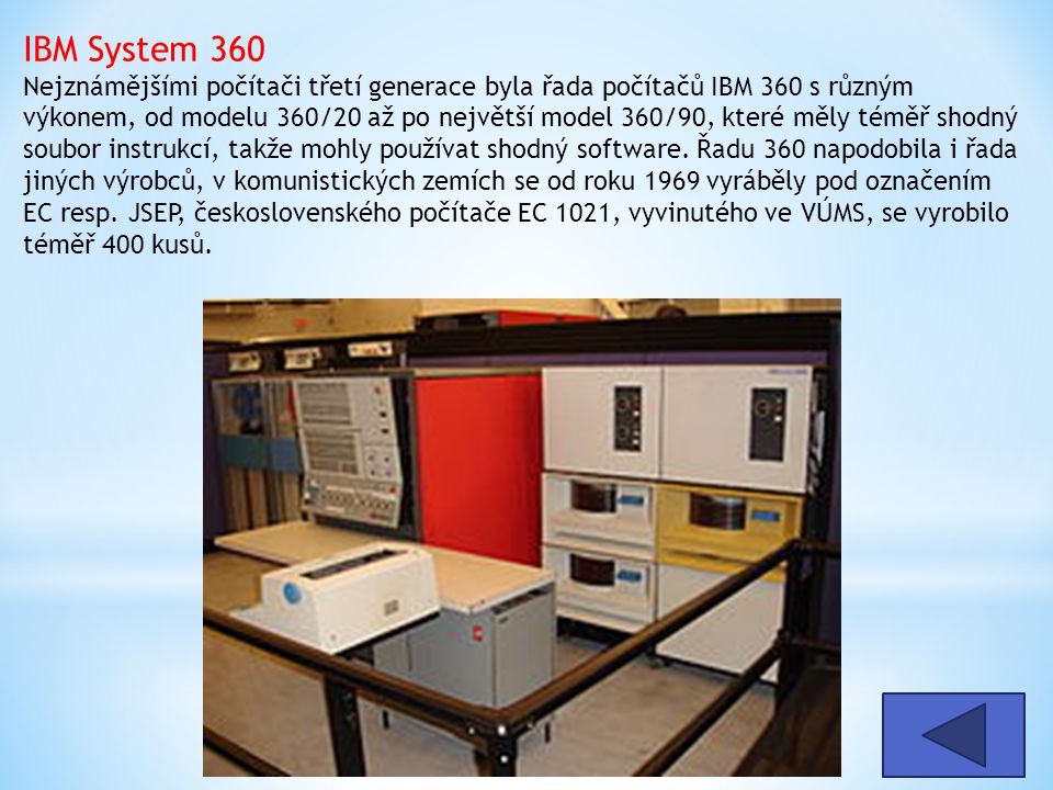 IBM System 360 Nejznámějšími počítači třetí generace byla řada počítačů IBM 360 s různým výkonem, od modelu 360/20 až po největší model 360/90, které měly téměř shodný soubor instrukcí, takže mohly používat shodný software. Řadu 360 napodobila i řada jiných výrobců, v komunistických zemích se od roku 1969 vyráběly pod označením EC resp. JSEP, československého počítače EC 1021, vyvinutého ve VÚMS, se vyrobilo téměř 400 kusů.