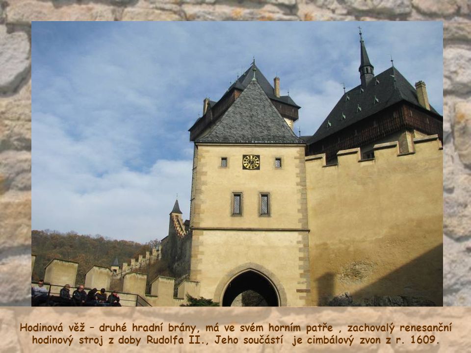 Hodinová věž – druhé hradní brány, má ve svém horním patře , zachovalý renesanční hodinový stroj z doby Rudolfa II., Jeho součástí je cimbálový zvon z r.
