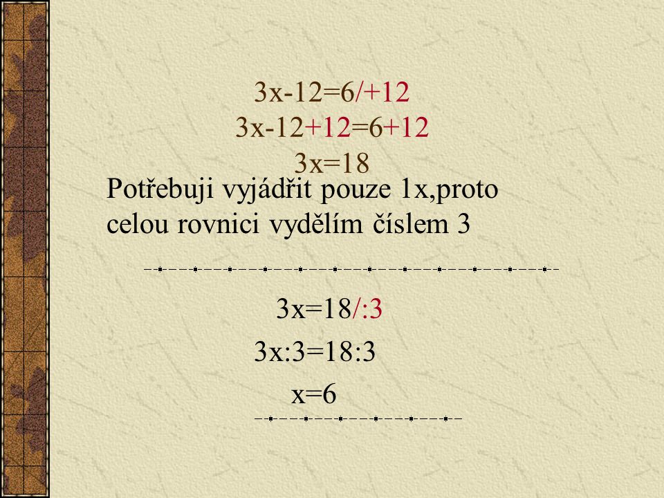 3x-12=6/+12 3x-12+12=6+12 3x=18 Potřebuji vyjádřit pouze 1x,proto celou rovnici vydělím číslem 3. 3x=18/:3.